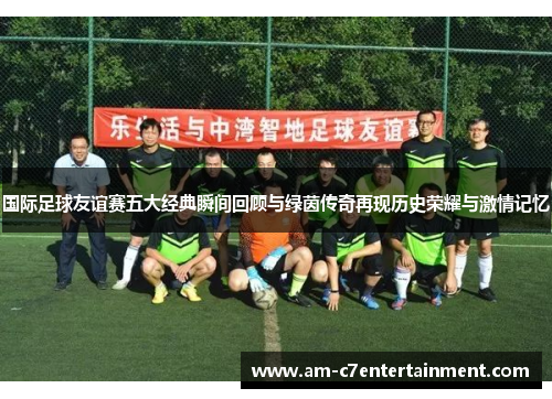 国际足球友谊赛五大经典瞬间回顾与绿茵传奇再现历史荣耀与激情记忆