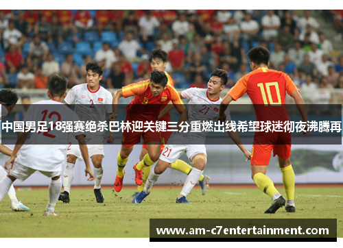 中国男足18强赛绝杀巴林迎关键三分重燃出线希望球迷彻夜沸腾再