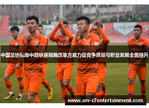 中国足协酝酿中超联赛缩编改革方案力促竞争质量与职业发展全面提升