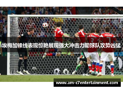 埃梅加锋线表现惊艳展现强大冲击力助球队攻势凶猛