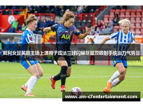 戴利女足英超主场上演帽子戏法三球闪耀尽显顶级射手统治力气势足